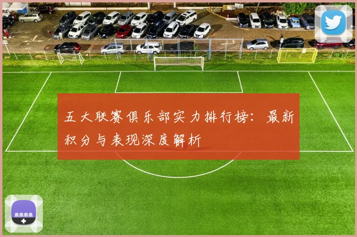 五大联赛俱乐部实力排行榜：最新积分与表现深度解析