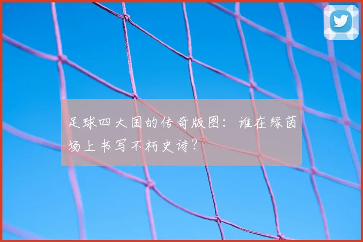 足球四大国的传奇版图：谁在绿茵场上书写不朽史诗？