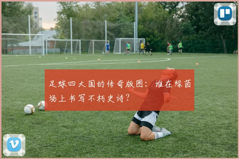足球四大国的传奇版图：谁在绿茵场上书写不朽史诗？