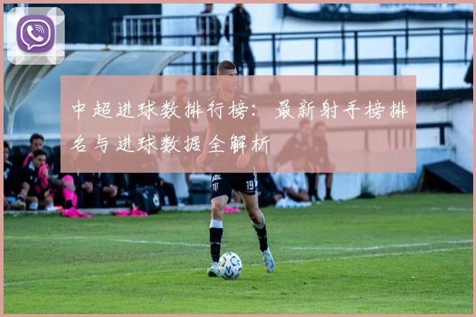 中超进球数排行榜：最新射手榜排名与进球数据全解析