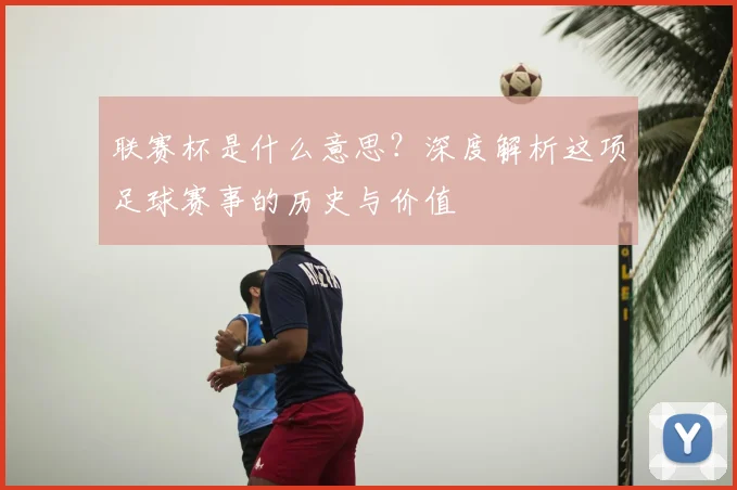 联赛杯是什么意思？深度解析这项足球赛事的历史与价值