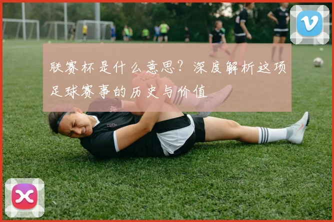联赛杯是什么意思?深度解析这项足球赛事的历史与价值